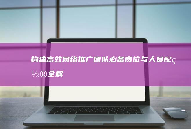 构建高效网络推广团队：必备岗位与人员配置全解析